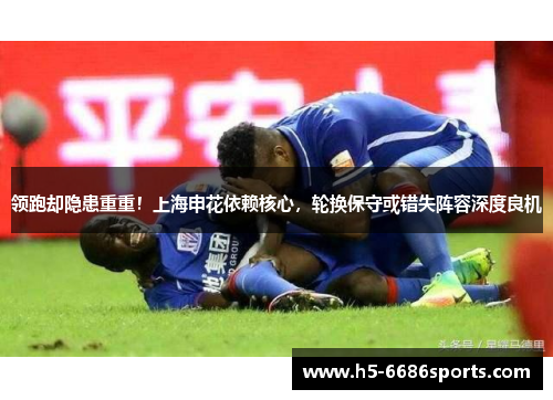 领跑却隐患重重！上海申花依赖核心，轮换保守或错失阵容深度良机